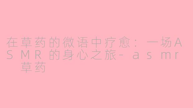 在草药的微语中疗愈:一场ASMR的身心之旅-asmr 草药