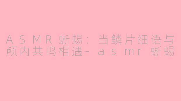 ASMR蜥蜴：当鳞片细语与颅内共鸣相遇-asmr蜥蜴