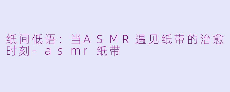 纸间低语：当ASMR遇见纸带的治愈时刻-asmr纸带