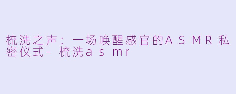梳洗之声：一场唤醒感官的ASMR私密仪式-梳洗asmr