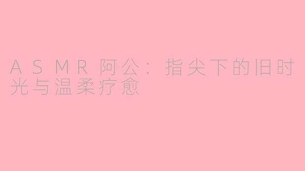ASMR阿公：指尖下的旧时光与温柔疗愈