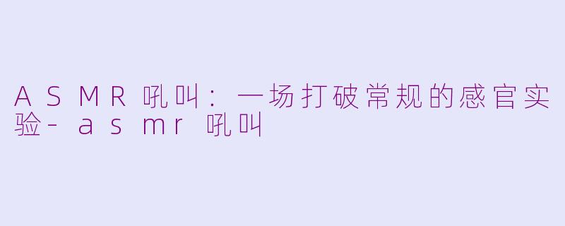 ASMR吼叫：一场打破常规的感官实验-asmr吼叫