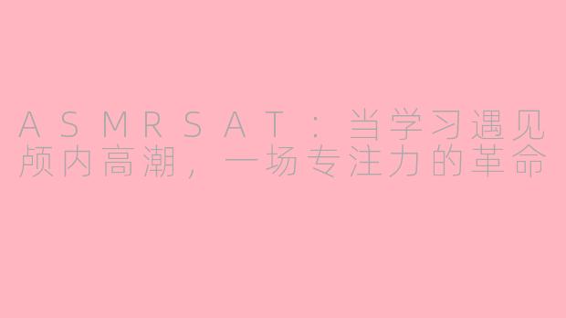 ASMRSAT：当学习遇见颅内高潮，一场专注力的革命