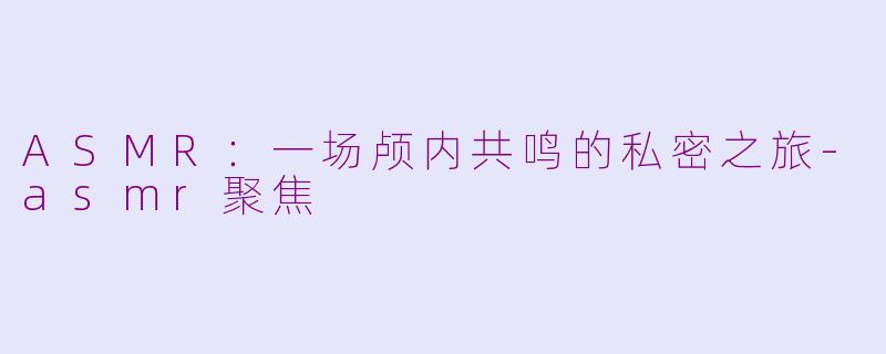 ASMR：一场颅内共鸣的私密之旅-asmr聚焦