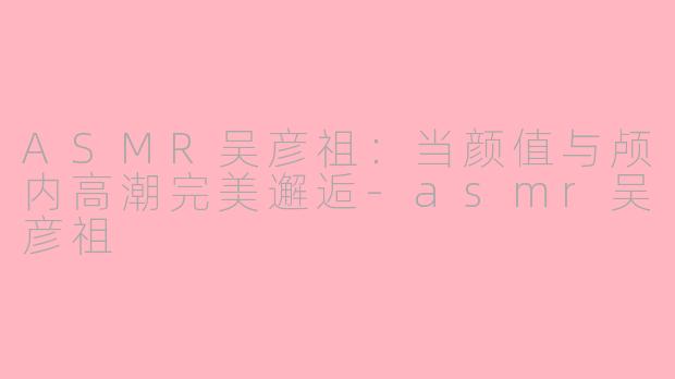 ASMR吴彦祖：当颜值与颅内高潮完美邂逅-asmr吴彦祖