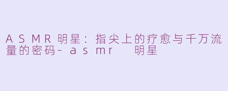 ASMR明星：指尖上的疗愈与千万流量的密码-asmr 明星