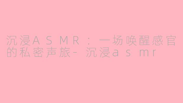 沉浸ASMR:一场唤醒感官的私密声旅-沉浸asmr