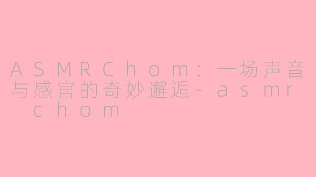 ASMRChom：一场声音与感官的奇妙邂逅-asmr chom