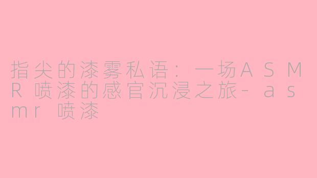 指尖的漆雾私语：一场ASMR喷漆的感官沉浸之旅-asmr喷漆
