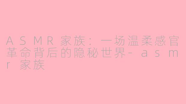 ASMR家族：一场温柔感官革命背后的隐秘世界-asmr家族