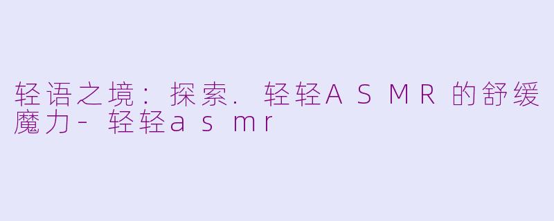 轻语之境：探索.轻轻ASMR的舒缓魔力-轻轻asmr
