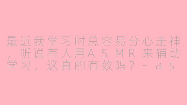 最近我学习时总容易分心走神，听说有人用ASMR来辅助学习，这真的有效吗？-asmr在学