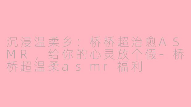 沉浸温柔乡：桥桥超治愈ASMR，给你的心灵放个假-桥桥超温柔asmr福利
