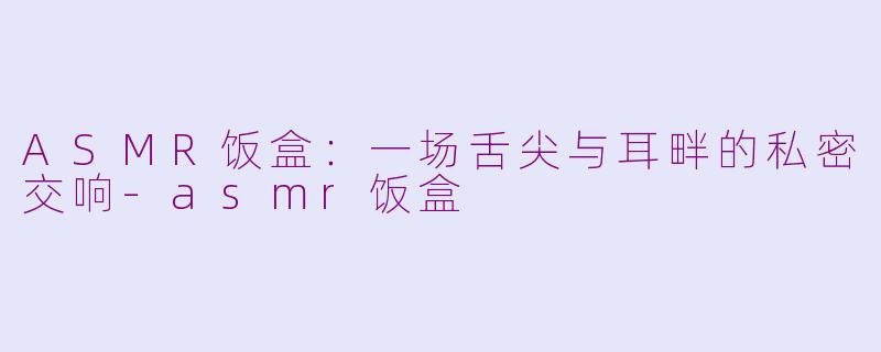 ASMR饭盒：一场舌尖与耳畔的私密交响-asmr饭盒
