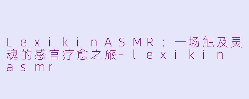 LexikinASMR：一场触及灵魂的感官疗愈之旅-lexikin asmr