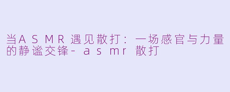 当ASMR遇见散打:一场感官与力量的静谧交锋-asmr散打