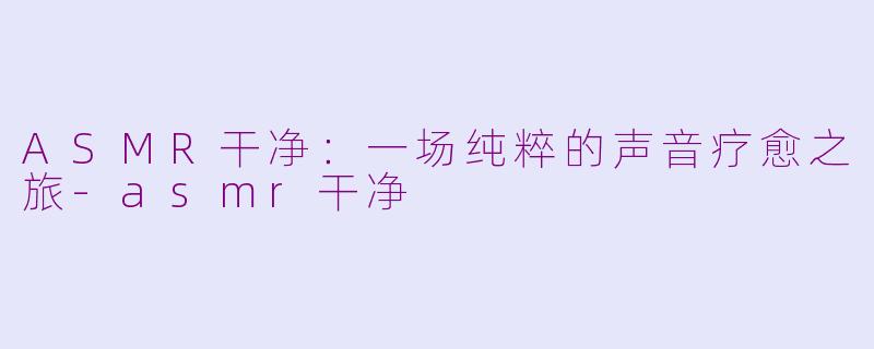 ASMR干净:一场纯粹的声音疗愈之旅-asmr干净
