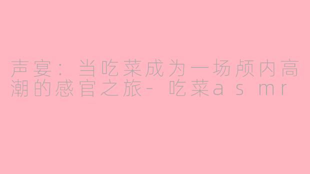 声宴:当吃菜成为一场颅内高潮的感官之旅-吃菜asmr