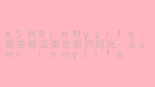 ASMRinMyLife：那些被温柔治愈的时光-asmr inmylife