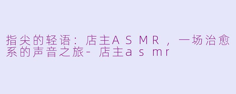 指尖的轻语:店主ASMR,一场治愈系的声音之旅-店主asmr