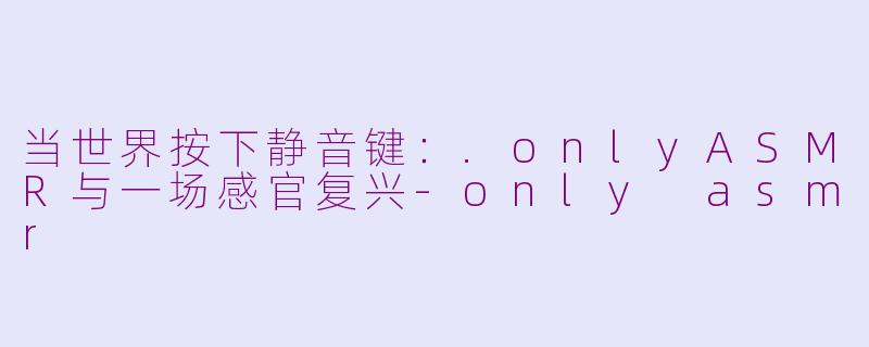 当世界按下静音键：.onlyASMR与一场感官复兴-only asmr