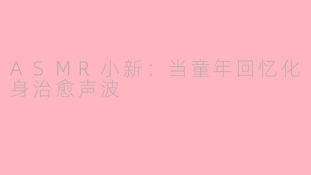 ASMR小新：当童年回忆化身治愈声波