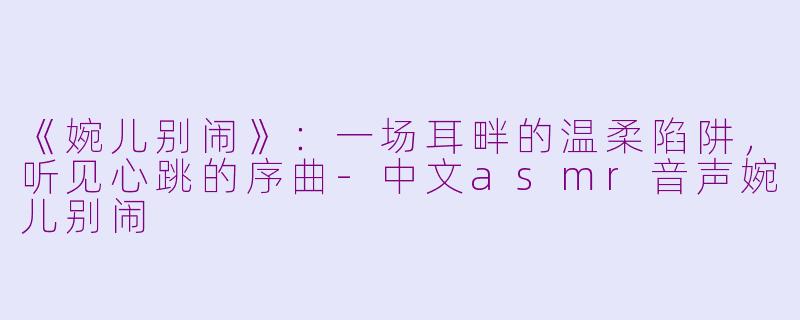 《婉儿别闹》:一场耳畔的温柔陷阱,听见心跳的序曲-中文asmr音声婉儿别闹