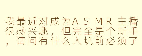 我最近对成为ASMR主播很感兴趣，但完全是个新手，请问有什么入坑前必须了解的核心建议吗？