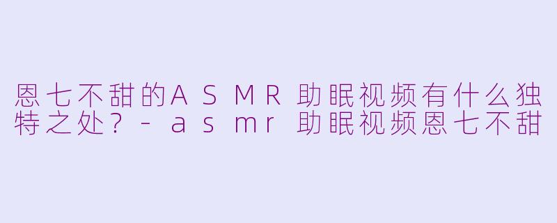 恩七不甜的ASMR助眠视频有什么独特之处？-asmr助眠视频恩七不甜