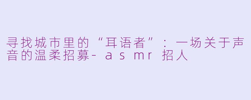 寻找城市里的“耳语者”:一场关于声音的温柔招募-asmr招人