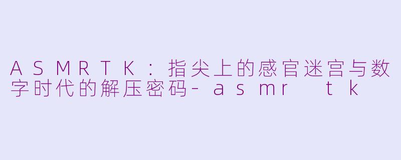 ASMRTK：指尖上的感官迷宫与数字时代的解压密码-asmr tk