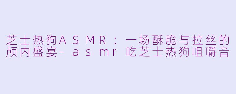 芝士热狗ASMR:一场酥脆与拉丝的颅内盛宴
