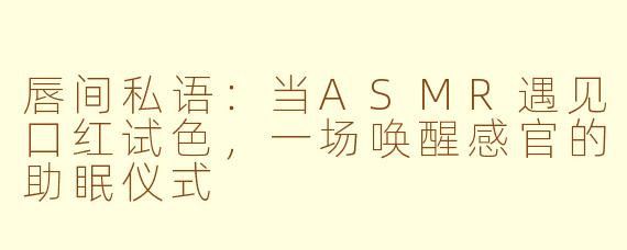 唇间私语：当ASMR遇见口红试色，一场唤醒感官的助眠仪式