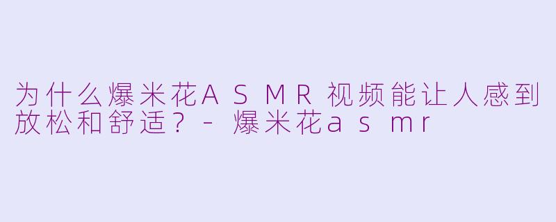 为什么爆米花ASMR视频能让人感到放松和舒适？-爆米花asmr