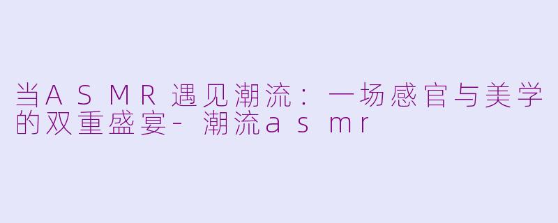 当ASMR遇见潮流：一场感官与美学的双重盛宴-潮流asmr