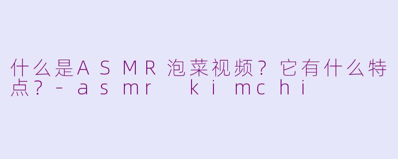 什么是ASMR泡菜视频？它有什么特点？-asmr kimchi