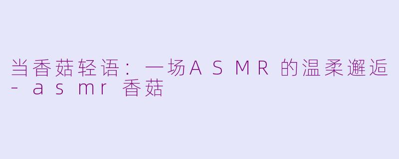 当香菇轻语：一场ASMR的温柔邂逅-asmr香菇