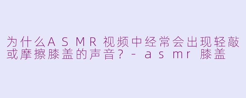 为什么ASMR视频中经常会出现轻敲或摩擦膝盖的声音?-asmr膝盖