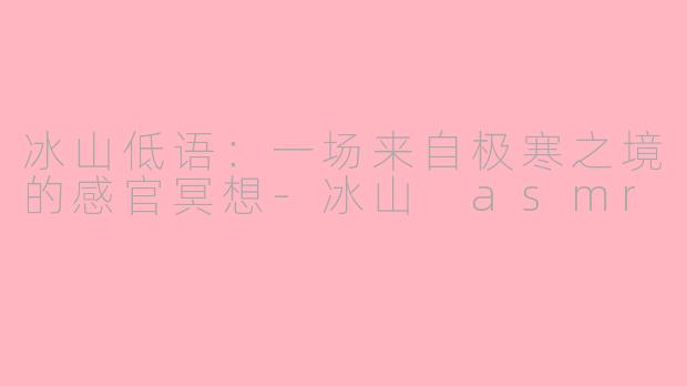 冰山低语:一场来自极寒之境的感官冥想-冰山 asmr