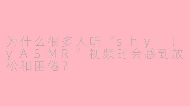 为什么很多人听“shyilyASMR”视频时会感到放松和困倦？