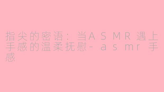指尖的密语：当ASMR遇上手感的温柔抚慰-asmr手感