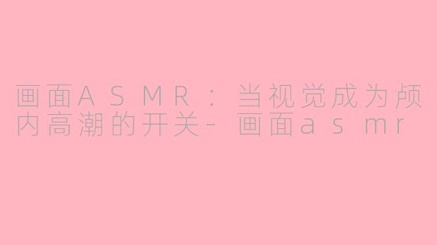 画面ASMR：当视觉成为颅内高潮的开关-画面asmr