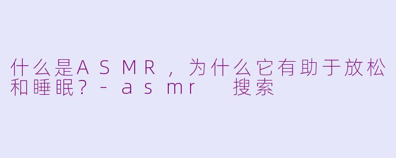 什么是ASMR，为什么它有助于放松和睡眠？-asmr 搜索