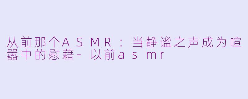 从前那个ASMR：当静谧之声成为喧嚣中的慰藉-以前asmr