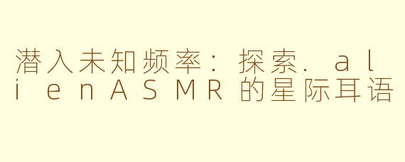 潜入未知频率：探索.alienASMR的星际耳语