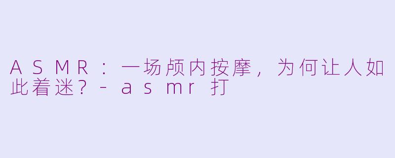 ASMR：一场颅内按摩，为何让人如此着迷？-asmr打