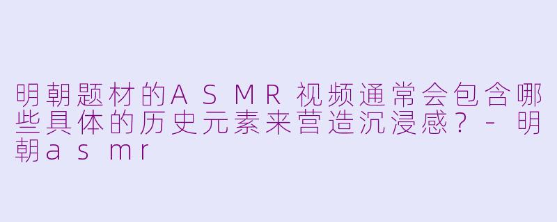 明朝题材的ASMR视频通常会包含哪些具体的历史元素来营造沉浸感？-明朝asmr