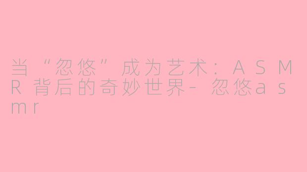当“忽悠”成为艺术：ASMR背后的奇妙世界-忽悠asmr