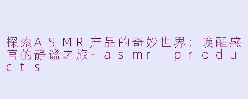 探索ASMR产品的奇妙世界：唤醒感官的静谧之旅-asmr products