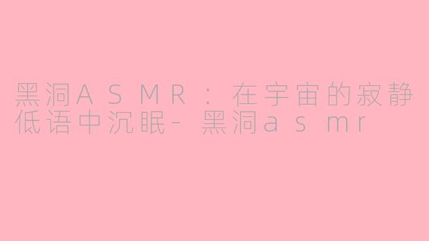 黑洞ASMR：在宇宙的寂静低语中沉眠-黑洞asmr